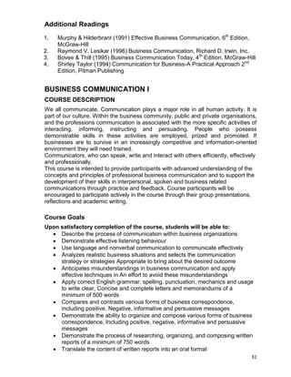 31
Additional Readings
1. Murphy & Hilderbrant (1991) Effective Business Communication, 6th
Edition,
McGraw-Hill
2. Raymond V. Lesikar (1996) Business Communication, Richard D. Irwin, Inc.
3. Bovee & Thill (1995) Business Communication Today, 4th
Edition, McGraw-Hill
4. Shirley Taylor (1994) Communication for Business-A Practical Approach 2nd
Edition, Pitman Publishing
BUSINESS COMMUNICATION I
COURSE DESCRIPTION
We all communicate. Communication plays a major role in all human activity. It is
part of our culture. Within the business community, public and private organisations,
and the professions communication is associated with the more specific activities of
interacting, informing, instructing and persuading. People who possess
demonstrable skills in these activities are employed, prized and promoted. If
businesses are to survive in an increasingly competitive and information-oriented
environment they will need trained.
Communicators, who can speak, write and interact with others efficiently, effectively
and professionally.
This course is intended to provide participants with advanced understanding of the
concepts and principles of professional business communication and to support the
development of their skills in interpersonal, spoken and business related
communications through practice and feedback. Course participants will be
encouraged to participate actively in the course through their group presentations,
reflections and academic writing.
Course Goals
Upon satisfactory completion of the course, students will be able to:
 Describe the process of communication within business organizations
 Demonstrate effective listening behaviour
 Use language and nonverbal communication to communicate effectively
 Analyzes realistic business situations and selects the communication
strategy or strategies Appropriate to bring about the desired outcome
 Anticipates misunderstandings in business communication and apply
effective techniques in An effort to avoid these misunderstandings
 Apply correct English grammar, spelling, punctuation, mechanics and usage
to write clear, Concise and complete letters and memorandums of a
minimum of 500 words
 Compares and contrasts various forms of business correspondence,
including positive, Negative, informative and persuasive messages
 Demonstrate the ability to organize and compose various forms of business
correspondence, Including positive, negative, informative and persuasive
messages
 Demonstrate the process of researching, organizing, and composing written
reports of a minimum of 750 words
 Translate the content of written reports into an oral format
 