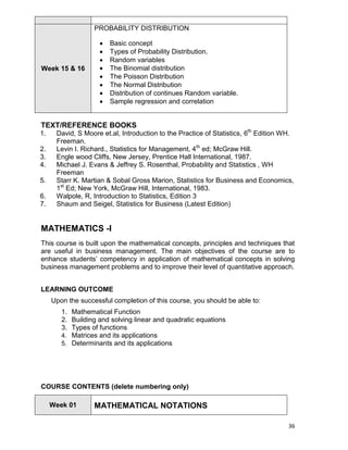 36
Week 15 & 16
PROBABILITY DISTRIBUTION
 Basic concept
 Types of Probability Distribution.
 Random variables
 The Binomial distribution
 The Poisson Distribution
 The Normal Distribution
 Distribution of continues Random variable.
 Sample regression and correlation
TEXT/REFERENCE BOOKS
1. David, S Moore et.al, Introduction to the Practice of Statistics, 6th
Edition WH.
Freeman.
2. Levin I. Richard., Statistics for Management, 4th
ed; McGraw Hill.
3. Engle wood Cliffs, New Jersey, Prentice Hall International, 1987.
4. Michael J. Evans & Jeffrey S. Rosenthal, Probability and Statistics , WH
Freeman
5. Starr K. Martian & Sobal Gross Marion, Statistics for Business and Economics,
1st
Ed; New York, McGraw Hill, International, 1983.
6. Walpole, R, Introduction to Statistics, Edition 3
7. Shaum and Seigel, Statistics for Business (Latest Edition)
MATHEMATICS -I
This course is built upon the mathematical concepts, principles and techniques that
are useful in business management. The main objectives of the course are to
enhance students‟ competency in application of mathematical concepts in solving
business management problems and to improve their level of quantitative approach.
LEARNING OUTCOME
Upon the successful completion of this course, you should be able to:
1. Mathematical Function
2. Building and solving linear and quadratic equations
3. Types of functions
4. Matrices and its applications
5. Determinants and its applications
COURSE CONTENTS (delete numbering only)
Week 01 MATHEMATICAL NOTATIONS
 