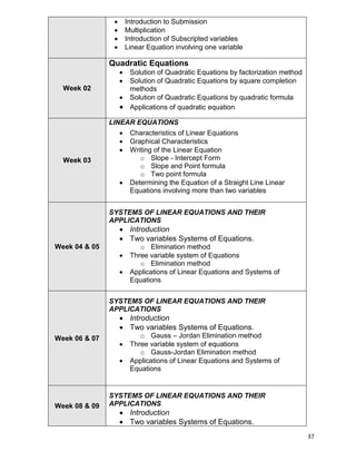 37
 Introduction to Submission
 Multiplication
 Introduction of Subscripted variables
 Linear Equation involving one variable
Week 02
Quadratic Equations
 Solution of Quadratic Equations by factorization method
 Solution of Quadratic Equations by square completion
methods
 Solution of Quadratic Equations by quadratic formula
 Applications of quadratic equation
Week 03
LINEAR EQUATIONS
 Characteristics of Linear Equations
 Graphical Characteristics
 Writing of the Linear Equation
o Slope - Intercept Form
o Slope and Point formula
o Two point formula
 Determining the Equation of a Straight Line Linear
Equations involving more than two variables
Week 04 & 05
SYSTEMS OF LINEAR EQUATIONS AND THEIR
APPLICATIONS
 Introduction
 Two variables Systems of Equations.
o Elimination method
 Three variable system of Equations
o Elimination method
 Applications of Linear Equations and Systems of
Equations
Week 06 & 07
SYSTEMS OF LINEAR EQUATIONS AND THEIR
APPLICATIONS
 Introduction
 Two variables Systems of Equations.
o Gauss – Jordan Elimination method
 Three variable system of equations
o Gauss-Jordan Elimination method
 Applications of Linear Equations and Systems of
Equations
Week 08 & 09
SYSTEMS OF LINEAR EQUATIONS AND THEIR
APPLICATIONS
 Introduction
 Two variables Systems of Equations.
 