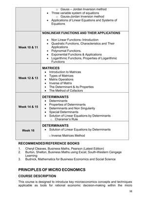 38
o Gauss – Jordan Inversion method
 Three variable system of equations
o Gauss-Jordan Inversion method
 Applications of Linear Equations and Systems of
Equations
Week 10 & 11
NONLINEAR FUNCTIONS AND THEIR APPLICATIONS
 Non Linear Functions- Introduction
 Quadratic Functions, Characteristics and Their
Applications
 Polynomial Functions.
 Exponential Functions & Applications
 Logarithmic Functions, Properties of Logarithmic
Functions
Week 12 & 13
MATRICES
 Introduction to Matrices
 Types of Matrices
 Matrix Operations
 Inverse of Matrix
 The Determinant & its Properties
 The Method of Cofactors
Week 14 & 15
DETERMINANTS
 Determinants
 Properties of Determinants
 Determinants and Non Singularity
 Special Determinants
 Solution of Linear Equations by Determinants
o Charamer‟s Rule
Week 16
DETERMINANTS
 Solution of Linear Equations by Determinants
o Inverse Matrices Method
RECOMMENDED/REFERENCE BOOKS
1. Cheryl Cleaves, Business Maths, Pearson (Latest Edition)
2. Burton, Shelton, Business Maths using Excel, South-Western Cengage
Learning
3. Budnick, Mathematics for Business Economics and Social Science
PRINCIPLES OF MICRO ECONOMICS
COURSE DESCRIPTION
This course is designed to introduce key microeconomics concepts and techniques
applicable as tools for rational economic decision-making within the micro
 