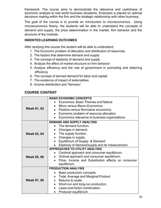 39
framework. The course aims to demonstrate the relevance and usefulness of
economic analysis to real world business situations. Emphasis is placed on optimal
decisions making within the firm and the strategic relationship with other business.
The goal of the course is to provide an introduction to microeconomics. Using
microeconomics theory, the students will be able to understand the concepts of
demand and supply, the price determination in the market, firm behavior and the
structure of the markets.
INDENTED LEARNING OUTCOMES
After studying this course the student will be able to understand:
1. The Economic problem of allocation and distribution of resources.
2. The factors that determine demand and supply
3. The concept of elasticity of demand and supply
4. Analyze the effect of market structure on firm behavior
5. Analyze efficiency and the role of government in promoting and deterring
efficiency
6. The concept of derived demand for labor and capital
7. The existence of impact of externalities
8. Income distribution and “fairness”.
COURSE CONTENT
Week 01, 02
BASIC ECONOMIC CONCEPTS
 Economics: Basic Themes and Nature
 Micro versus Macro Economics
 Positive versus Normative economics
 Economic problem of resource allocation
 Economics relevance to business organizations
Week 03, 04
DEMAND AND SUPPLY ANALYSIS
 The demand function.
 Changes in demand.
 The supply function.
 Changes in supply.
 Equilibrium of Supply & Demand
 Elasticity of demand/supply and its measurement.
Week 05, 06
APPROACHES TO UTILITY ANALYSIS
 Cardinal approach and consumer equilibrium.
 Ordinal approach and consumer equilibrium.
 Price, Income and Substitution effects on consumer
equilibrium.
Week 07, 08
PRODUCTION ANALYSIS
 Basic production concepts.
 Total, Average and Marginal Product
 Returns to scale.
 Short-run and long-run production.
 Least-cost factor combination.
 Producer equilibrium.
 