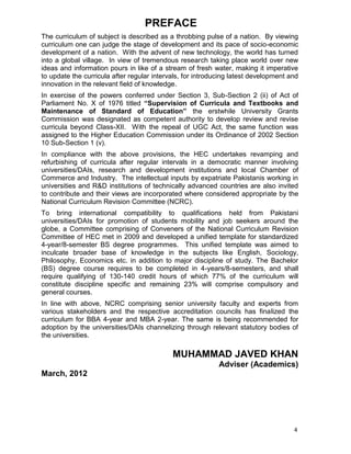 4
PREFACE
The curriculum of subject is described as a throbbing pulse of a nation. By viewing
curriculum one can judge the stage of development and its pace of socio-economic
development of a nation. With the advent of new technology, the world has turned
into a global village. In view of tremendous research taking place world over new
ideas and information pours in like of a stream of fresh water, making it imperative
to update the curricula after regular intervals, for introducing latest development and
innovation in the relevant field of knowledge.
In exercise of the powers conferred under Section 3, Sub-Section 2 (ii) of Act of
Parliament No. X of 1976 titled “Supervision of Curricula and Textbooks and
Maintenance of Standard of Education” the erstwhile University Grants
Commission was designated as competent authority to develop review and revise
curricula beyond Class-XII. With the repeal of UGC Act, the same function was
assigned to the Higher Education Commission under its Ordinance of 2002 Section
10 Sub-Section 1 (v).
In compliance with the above provisions, the HEC undertakes revamping and
refurbishing of curricula after regular intervals in a democratic manner involving
universities/DAIs, research and development institutions and local Chamber of
Commerce and Industry. The intellectual inputs by expatriate Pakistanis working in
universities and R&D institutions of technically advanced countries are also invited
to contribute and their views are incorporated where considered appropriate by the
National Curriculum Revision Committee (NCRC).
To bring international compatibility to qualifications held from Pakistani
universities/DAIs for promotion of students mobility and job seekers around the
globe, a Committee comprising of Conveners of the National Curriculum Revision
Committee of HEC met in 2009 and developed a unified template for standardized
4-year/8-semester BS degree programmes. This unified template was aimed to
inculcate broader base of knowledge in the subjects like English, Sociology,
Philosophy, Economics etc. in addition to major discipline of study. The Bachelor
(BS) degree course requires to be completed in 4-years/8-semesters, and shall
require qualifying of 130-140 credit hours of which 77% of the curriculum will
constitute discipline specific and remaining 23% will comprise compulsory and
general courses.
In line with above, NCRC comprising senior university faculty and experts from
various stakeholders and the respective accreditation councils has finalized the
curriculum for BBA 4-year and MBA 2-year. The same is being recommended for
adoption by the universities/DAIs channelizing through relevant statutory bodies of
the universities.
MUHAMMAD JAVED KHAN
Adviser (Academics)
March, 2012
 