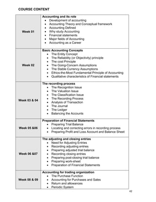 42
COURSE CONTENT
Week 01
Accounting and its role
 Development of accounting
 Accounting Theory and Conceptual framework
 Accounting Defined
 Why study Accounting
 Financial statements
 Major fields of Accounting
 Accounting as a Career
Week 02
Basic Accounting Concepts
 The Entity Concept
 The Reliability (or Objectivity) principle
 The cost Principle
 The Going-Concern Assumptions
 The Stable Currency Assumptions
 Ethics-the-Most Fundamental Principle of Accounting
 Qualitative characteristics of Financial statements
Week 03 & 04
The recording process
 The Recognition Issue
 The Valuation Issue
 The Classification Issue
 The Recording Process
 Analysis of Transaction
 The Journal
 The Ledger
 Balancing the Accounts
Week 05 &06
Preparation of Financial Statements
 Preparing Trial Balance
 Locating and correcting errors in recording process
 Preparing Profit and Loss Account and Balance Sheet
Week 06 &07
The adjusting and closing entries
 Need for Adjusting Entries
 Recording adjusting entries
 Preparing adjusted trial balance
 Recording closing entries
 Preparing post-closing trial balance
 Preparing work-sheet
 Preparation of Financial Statements
Week 08 & 09
Accounting for trading organization
 The Purchase Function
 Accounting for Purchases and Sales
 Return and allowances
 Periodic System
 