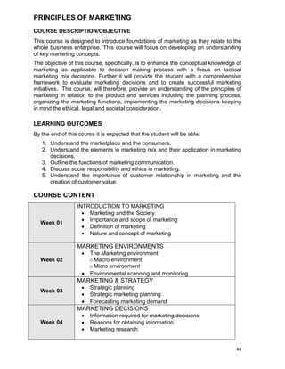 44
PRINCIPLES OF MARKETING
COURSE DESCRIPTION/OBJECTIVE
This course is designed to introduce foundations of marketing as they relate to the
whole business enterprise. This course will focus on developing an understanding
of key marketing concepts.
The objective of this course, specifically, is to enhance the conceptual knowledge of
marketing as applicable to decision making process with a focus on tactical
marketing mix decisions. Further it will provide the student with a comprehensive
framework to evaluate marketing decisions and to create successful marketing
initiatives. The course, will therefore, provide an understanding of the principles of
marketing in relation to the product and services including the planning process,
organizing the marketing functions, implementing the marketing decisions keeping
in mind the ethical, legal and societal consideration.
LEARNING OUTCOMES
By the end of this course it is expected that the student will be able:
1. Understand the marketplace and the consumers.
2. Understand the elements in marketing mix and their application in marketing
decisions.
3. Outline the functions of marketing communication.
4. Discuss social responsibility and ethics in marketing.
5. Understand the importance of customer relationship in marketing and the
creation of customer value.
COURSE CONTENT
Week 01
INTRODUCTION TO MARKETING
 Marketing and the Society
 Importance and scope of marketing
 Definition of marketing
 Nature and concept of marketing
Week 02
MARKETING ENVIRONMENTS
 The Marketing environment
o Macro environment
o Micro environment
 Environmental scanning and monitoring
Week 03
MARKETING & STRATEGY
 Strategic planning
 Strategic marketing planning
 Forecasting marketing demand
Week 04
MARKETING DECISIONS
 Information required for marketing decisions
 Reasons for obtaining information
 Marketing research
 