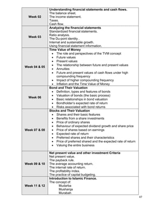 47
Week 02
Understanding financial statements and cash flows.
The balance sheet.
The income statement.
Taxes.
Cash flow.
Week 03
Analyzing the financial statements
Standardized financial statements.
Ratio analysis.
The Du-pont identity .
Internal and sustainable growth.
Using financial statement information.
Week 04 & 05
Time Value of Money
 The role and perspectives of the TVM concept
 Future values
 Present values
 The relationship between future and present values
 Annuities
 Future and present values of cash flows under high
compounding frequency
 Impact of higher compounding frequency
 Inflation and the Time Value of Money
Week 06
Bond and Their Valuation
 Definition, types and features of bonds
 Valuation of bonds (the basic process)
 Basic relationships in bond valuation
 Bondholder‟s expected rate of return
 Risks associated with bond returns
Week 07 & 08
Stocks and Their Valuation
 Shares and their basic features
 Benefits from a share investments
 Price of ordinary shares
 Behaviour of expected dividend growth and share price
 Price of shares based on earnings
 Expected rate of return
 Preferred shares and their characteristics
 Price of preferred shared and the expected rate of return
 Valuing the entire business
Week 09 & 10
Net present value and other investment Criteria
Net present value.
The payback rule.
The average accounting return.
The internal rate of return.
The profitability index.
The practice of capital budgeting.
Week 11 & 12
Introduction to Islamic Finance.
The concept of:
Mudarba
Musharqa
Murabah
 