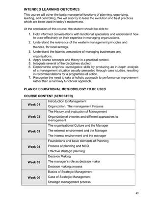 49
INTENDED LEARNING OUTCOMES
This course will cover the basic managerial functions of planning, organizing,
leading, and controlling, We will also try to learn the evolution and best practices
which are been used in today‟s modern era.
At the conclusion of this course, the student should be able to:
1. Hold informed conversations with functional specialists and understand how
to draw effectively on their expertise in managing organizations.
2. Understand the relevance of the western management principles and
theories, for local settings.
3. Understand the Islamic perspective of managing businesses and
organizations.
4. Apply course concepts and theory in a practical context.
5. Integrate several of the disciplines studied
6. Demonstrate empirical investigative skills by producing an in-depth analysis
of a management situation usually presented through case studies, resulting
in recommendations for a programme of action.
7. Recognise the need to take a holistic approach to performance improvement
rather than a narrowly functional approach.
PLAN OF EDUCATIONAL METHODOLOGY TO BE USED
COURSE CONTENT (SEMESTER)
Week 01
Introduction to Management
Organization, The management Process
Week 02
The History and evaluation of Management
Organizational theories and different approaches to
management
Week 03
The organizational Culture and the Manager
The external environment and the Manager
The internal environment and the manager
Week 04
Foundations and basic elements of Planning
Process of planning and MBO
Effective strategic planning
Week 05
Decision Making
The manager‟s role as decision maker
Decision making process
Week 06
Basics of Strategic Management
Case of Strategic Management
Strategic management process
 