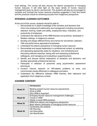 51
local settings. The course will also discuss the Islamic perspective of managing
human resource. It will shed light on the basic tenets of human resource
management given by Qura‟n and Sunnah. The students will also be encouraged to
compare and contrast the human resource practices suggested in their text books
and the practices critical for achieving success from indigenous perspective.
INTENDED LEARNING OUTCOMES
At the end of this course, students should be able to:
1. Demonstrate an in-depth knowledge of the activities and decisions that
inform the employment relationship and management including recruitment,
selection, training, health and safety, employment laws, motivation, and
productivity of employees.
2. Understand the relevance of the HRM theories and practices, developed in
Western settings, in indigenous cultures.
3. Develop and design different forms and memos for recruitment, selection,
TNA and performance appraisal of employees.
4. Understand the Islamic perspective of managing human resource.
5. Demonstrate and assess leadership in a professional context, by selecting
and appraising appropriate styles for situations, and contributing and
discussing relevant expertise, liasing with and assessing professional
colleagues, and managing and evaluating a supporting team.
6. Identify and discuss ethical implications of situations and decisions, and
develop appropriate professional stances.
7. Participate in selection of personnel using psychometric assessment
techniques.
8. Conduct internal research on HR-related problems at work, and
communicate results effectively to colleagues and peers.
9. Understand the difference between HRM theories, their relevance and
application from indigenous context.
COURSE CONTENT
Week 01
Introduction
Meeting present human resource requirements
What is HRM
Why HRM is important
Week 02
Emerging Human resource management challenges.
Trends in HRM
Global vs local HRM practices
Week 03
HRM from Islamic and indigenous perspective
Basic Islamic philosophy of managing human resource
Week 04
Conducting Job analysis.
HR Planning
Job Description
Job Specification
 