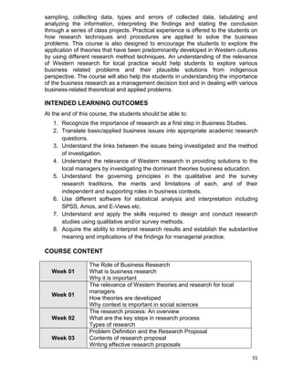 55
sampling, collecting data, types and errors of collected data, tabulating and
analyzing the information, interpreting the findings and stating the conclusion
through a series of class projects. Practical experience is offered to the students on
how research techniques and procedures are applied to solve the business
problems. This course is also designed to encourage the students to explore the
application of theories that have been predominantly developed in Western cultures
by using different research method techniques. An understanding of the relevance
of Western research for local practice would help students to explore various
business related problems and their plausible solutions from indigenous
perspective. The course will also help the students in understanding the importance
of the business research as a management decision tool and in dealing with various
business-related theoretical and applied problems.
INTENDED LEARNING OUTCOMES
At the end of this course, the students should be able to:
1. Recognize the importance of research as a first step in Business Studies.
2. Translate basic/applied business issues into appropriate academic research
questions.
3. Understand the links between the issues being investigated and the method
of investigation.
4. Understand the relevance of Western research in providing solutions to the
local managers by investigating the dominant theories business education.
5. Understand the governing principles in the qualitative and the survey
research traditions, the merits and limitations of each, and of their
independent and supporting roles in business contexts.
6. Use different software for statistical analysis and interpretation including
SPSS, Amos, and E-Views etc.
7. Understand and apply the skills required to design and conduct research
studies using qualitative and/or survey methods.
8. Acquire the ability to interpret research results and establish the substantive
meaning and implications of the findings for managerial practice.
COURSE CONTENT
Week 01
The Role of Business Research
What is business research
Why it is important
Week 01
The relevance of Western theories and research for local
managers
How theories are developed
Why context is important in social sciences
Week 02
The research process: An overview
What are the key steps in research process
Types of research
Week 03
Problem Definition and the Research Proposal
Contents of research proposal
Writing effective research proposals
 