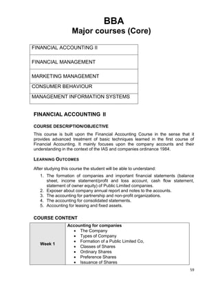 59
BBA
Major courses (Core)
FINANCIAL ACCOUNTING II
FINANCIAL MANAGEMENT
MARKETING MANAGEMENT
CONSUMER BEHAVIOUR
MANAGEMENT INFORMATION SYSTEMS
FINANCIAL ACCOUNTING II
COURSE DESCRIPTION/OBJECTIVE
This course is built upon the Financial Accounting Course in the sense that it
provides advanced treatment of basic techniques learned in the first course of
Financial Accounting. It mainly focuses upon the company accounts and their
understanding in the context of the IAS and companies ordinance 1984.
LEARNING OUTCOMES
After studying this course the student will be able to understand:
1. The formation of companies and important financial statements (balance
sheet, income statement/profit and loss account, cash flow statement,
statement of owner equity) of Public Limited companies.
2. Exposer about company annual report and notes to the accounts.
3. The accounting for partnership and non-profit organizations.
4. The accounting for consolidated statements.
5. Accounting for leasing and fixed assets.
COURSE CONTENT
Week 1
Accounting for companies
 The Company
 Types of Company
 Formation of a Public Limited Co,
 Classes of Shares
 Ordinary Shares
 Preference Shares
 Issuance of Shares
 