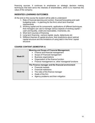 61
financing sources. It continues to emphasize on strategic decision making
techniques that best serve the interests of shareholders, which is to maximize the
value of the company.
INDENTED LEARNING OUTCOMES
At the end on this course the student will be able to understand:
1. Role of financial planning and control– financial forecasting and cash
budgeting tools – in planning for the firm‟s short term financial
requirements
2. Working capital and its components, applications of different techniques
that managers can use to manage various aspects of working capital –
cash and liquidity, credit and receivables, inventories, etc.
3. Short term sources of financing
4. Long term financing –venture capital, equity, debentures etc
5. Different theories of capital structure, their predictions about optimal
capital structure and the limitations of using debt in the firms‟ capital
structure
COURSE CONTENT (SEMESTER 3)
Week 01
Meaning and Scope of Financial Management.
 Finance and financial management
 Scope of Financial management
 Business organizations
 Organization of the finance function
 Finance management vs. other managerial functions
Week 02
The Finance manager and the financial environment
 Financial markets
 Financial institutions
 The roles of the finance manager
 Goals of the firm
 Agency problems and their mitigation
 