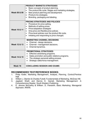 68
Week 08 & 09
PRODUCT MARKETS STRATEGIES
 Basic concepts of product planning.
 The product life cycle: Stages and marketing strategies.
 New product planning and development.
 Product-mix strategies.
 Branding, packaging and labeling.
Week 10 & 11
PRICING STRATEGIES AND POLICIES
 Procedure for price setting.
 Methods of setting prices.
 Price-adaptation strategies
 One-price and flexible-price polices.
 Price level policies over the product life cycle.
 Initiating and responding to price changes.
Week 12 & 13
MARKETING CHANNEL DECISIONS
 Channel - design decisions.
 Channel - management decisions.
 Channel dynamics.
Week 14 & 15
PROMOTIONAL STRATEGIES
 Effective advertising programs.
 Sales promotion and public relations programs.
 The strategic personal selling process.
 Strategic sales-force management.
Week 16 CONCLUDING SESSION AND EXAMS
RECOMMENDED TEXT/REFERENCE BOOKS:
1. Philip Kotler, Marketing Management, Analysis, Planning, Control,Prentice
Hall.
2. William J. Stanton & Charles Futrell, Fundamentals of Marketing, McGraw Hill.
3. Jagdesh Sheth and Dennis E. Garrett, Marketing Management: A
Comprehensive Reader, South Western Publishing.
4. E. Jerome McCarthy & William. D. Pareanth, Basic Marketing: Managerial
Approach, IRWIN.
 