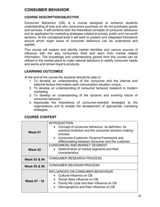 69
CONSUMER BEHAVIOR
COURSE DESCRIPTION/OBJECTIVE
Consumer Behaviour (CB) is a course designed to enhance students
understanding of how and why consumers purchase (or do not purchase) goods
and services. It will combine both the theoretical concepts of consumer behaviour
and its application for marketing strategies related to private, public and non-profit
sections. At the conceptual level it will seek to present and integrated framework
around which major areas of consumer behaviour can be understood and
applied.
This course will explore and identify market identities and various sources of
influence with the way consumers think and learn from market related
information. The knowledge and understanding gained from this course can be
utilized in the market place to make rational decisions to satisfy consumer needs
and wants and remain loyal to products.
LEARNING OUTCOMES
At the end of the course the students should be able to:
1. To develop an understanding of the consumer and the internal and
external factors that makes each consumption situation unique.
2. To develop an understanding of consumer behavior research in modern
marketing.
3. To develop an understanding of the dynamic and evolving nature of
consumer behavior.
4. Appreciate the importance of consumer-oriented strategies to the
organizations and to enable the development of appropriate marketing
strategies.
COURSE CONTENT
Week 01
INTRODUCTION
 Concept of consumer behaviour, its definition, its
practical evolution and the consumer decision making
process
 Consumer-Customer; Pyramid Framework and
differentiating between consumer and the customer
Week 02
CONSUMERS AND MARKET SEGMENT
 Determinants of market segments and their
characteristics
Week 03 & 04 CONSUMER RESEARCH PROCESS
Week 05 & 06 CONSUMER DECISION PROCESS
Week 07 - 10
INFLUENCES ON CONSUMER BEHAVIOUR
 Cultural influence on CB
 Social class influence on CB
 Family life cycle and their influence on CB
 Demographics and their influence on CB
 