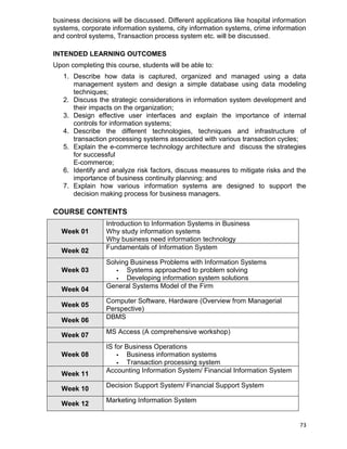 73
business decisions will be discussed. Different applications like hospital information
systems, corporate information systems, city information systems, crime information
and control systems, Transaction process system etc. will be discussed.
INTENDED LEARNING OUTCOMES
Upon completing this course, students will be able to:
1. Describe how data is captured, organized and managed using a data
management system and design a simple database using data modeling
techniques;
2. Discuss the strategic considerations in information system development and
their impacts on the organization;
3. Design effective user interfaces and explain the importance of internal
controls for information systems;
4. Describe the different technologies, techniques and infrastructure of
transaction processing systems associated with various transaction cycles;
5. Explain the e-commerce technology architecture and discuss the strategies
for successful
E-commerce;
6. Identify and analyze risk factors, discuss measures to mitigate risks and the
importance of business continuity planning; and
7. Explain how various information systems are designed to support the
decision making process for business managers.
COURSE CONTENTS
Week 01
Introduction to Information Systems in Business
Why study information systems
Why business need information technology
Week 02
Fundamentals of Information System
Week 03
Solving Business Problems with Information Systems
 Systems approached to problem solving
 Developing information system solutions
Week 04 General Systems Model of the Firm
Week 05
Computer Software, Hardware (Overview from Managerial
Perspective)
Week 06
DBMS
Week 07
MS Access (A comprehensive workshop)
Week 08
IS for Business Operations
 Business information systems
 Transaction processing system
Week 11
Accounting Information System/ Financial Information System
Week 10
Decision Support System/ Financial Support System
Week 12
Marketing Information System
 