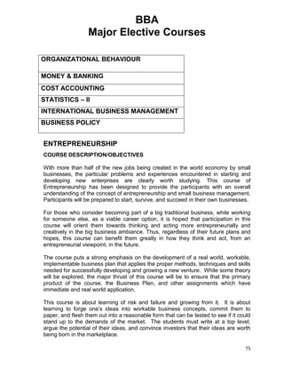75
BBA
Major Elective Courses
ORGANIZATIONAL BEHAVIOUR
MONEY & BANKING
COST ACCOUNTING
STATISTICS – II
INTERNATIONAL BUSINESS MANAGEMENT
BUSINESS POLICY
ENTREPRENEURSHIP
COURSE DESCRIPTION/OBJECTIVES
With more than half of the new jobs being created in the world economy by small
businesses, the particular problems and experiences encountered in starting and
developing new enterprises are clearly worth studying. This course of
Entrepreneurship has been designed to provide the participants with an overall
understanding of the concept of entrepreneurship and small business management.
Participants will be prepared to start, survive, and succeed in their own businesses.
For those who consider becoming part of a big traditional business, while working
for someone else, as a viable career option, it is hoped that participation in this
course will orient them towards thinking and acting more entrepreneurially and
creatively in the big business ambiance. Thus, regardless of their future plans and
hopes, this course can benefit them greatly in how they think and act, from an
entrepreneurial viewpoint, in the future.
The course puts a strong emphasis on the development of a real world, workable,
implementable business plan that applies the proper methods, techniques and skills
needed for successfully developing and growing a new venture. While some theory
will be explored, the major thrust of this course will be to ensure that the primary
product of the course, the Business Plan, and other assignments which have
immediate and real world application.
This course is about learning of risk and failure and growing from it. It is about
learning to forge one‟s ideas into workable business concepts, commit them to
paper, and flesh them out into a reasonable form that can be tested to see if it could
stand up to the demands of the market. The students must write at a top level,
argue the potential of their ideas, and convince investors that their ideas are worth
being born in the marketplace.
 