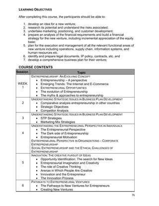 76
LEARNING OBJECTIVES
After completing this course, the participants should be able to:
1. develop an idea for a new venture;
2. research its potential and understand the risks associated;
3. undertake marketing, positioning, and customer development;
4. prepare an analysis of the financial requirements and build a financial
strategy for the new venture, including incremental appreciation of the equity
base;
5. plan for the execution and management of all the relevant functional areas of
new venture including operations, supply chain, information systems, and
human resources etc.
6. identify and prepare legal documents, IP policy, contracts, etc. and
7. develop a comprehensive business plan for their venture;
COURSE CONTENTS
Session Topic
WEEK.
1
ENTREPRENEURSHIP: AN EVOLVING CONCEPT
 Entrepreneurship – A perspective
 Emerging Trends: The Internet and E-Commerce
 ENTREPRENEURIAL OPPORTUNITIES
 The evolution of Entrepreneurship
 The myths & approaches to entrepreneurship
2
UNDERSTANDING STRATEGIC ISSUES IN BUSINESS PLAN DEVELOPMENT
 Comparative analysis entrepreneurship in other countries
 Strategic Objectives
 Competitor Analysis
3
UNDERSTANDING STRATEGIC ISSUES IN BUSINESS PLAN DEVELOPMENT
 STP Strategies
 Marketing Mix Strategies
4
UNDERSTANDING THE ENTREPRENEURIAL PERSPECTIVE IN INDIVIDUALS
 The Entrepreneurial Perspective
 The Dark side of Entrepreneurship
 Entrepreneurial Motivation
ENTREPRENEURIAL PERSPECTIVE IN ORGANIZATIONS – CORPORATE
ENTREPRENEURSHIP
SOCIAL ENTREPRENEURSHIP AND THE ETHICAL CHALLENGES OF
ENTREPRENEURSHIP
5
INNOVATION: THE CREATIVE PURSUIT OF IDEAS
 Opportunity Identification: The search for New Ideas
 Entrepreneurial Imagination and Creativity
 The role of Creative Thinking
 Arenas in Which People Are Creative
 Innovation and the Entrepreneur
 The Innovation Process
6
PATHWAYS TO ENTREPRENEURIAL VENTURES
 The Pathways to New Ventures for Entrepreneurs
 Creating New Ventures
 