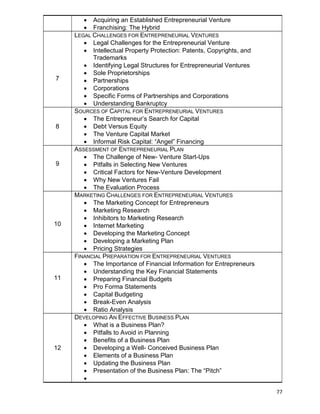77
 Acquiring an Established Entrepreneurial Venture
 Franchising: The Hybrid
7
LEGAL CHALLENGES FOR ENTREPRENEURIAL VENTURES
 Legal Challenges for the Entrepreneurial Venture
 Intellectual Property Protection: Patents, Copyrights, and
Trademarks
 Identifying Legal Structures for Entrepreneurial Ventures
 Sole Proprietorships
 Partnerships
 Corporations
 Specific Forms of Partnerships and Corporations
 Understanding Bankruptcy
8
SOURCES OF CAPITAL FOR ENTREPRENEURIAL VENTURES
 The Entrepreneur‟s Search for Capital
 Debt Versus Equity
 The Venture Capital Market
 Informal Risk Capital: “Angel” Financing
9
ASSESSMENT OF ENTREPRENEURIAL PLAN
 The Challenge of New- Venture Start-Ups
 Pitfalls in Selecting New Ventures
 Critical Factors for New-Venture Development
 Why New Ventures Fail
 The Evaluation Process
10
MARKETING CHALLENGES FOR ENTREPRENEURIAL VENTURES
 The Marketing Concept for Entrepreneurs
 Marketing Research
 Inhibitors to Marketing Research
 Internet Marketing
 Developing the Marketing Concept
 Developing a Marketing Plan
 Pricing Strategies
11
FINANCIAL PREPARATION FOR ENTREPRENEURIAL VENTURES
 The Importance of Financial Information for Entrepreneurs
 Understanding the Key Financial Statements
 Preparing Financial Budgets
 Pro Forma Statements
 Capital Budgeting
 Break-Even Analysis
 Ratio Analysis
12
DEVELOPING AN EFFECTIVE BUSINESS PLAN
 What is a Business Plan?
 Pitfalls to Avoid in Planning
 Benefits of a Business Plan
 Developing a Well- Conceived Business Plan
 Elements of a Business Plan
 Updating the Business Plan
 Presentation of the Business Plan: The “Pitch”

 