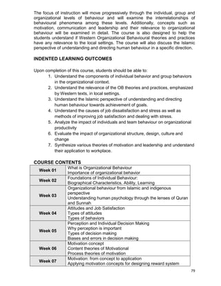 79
The focus of instruction will move progressively through the individual, group and
organizational levels of behaviour and will examine the interrelationships of
behavioural phenomena among these levels. Additionally, concepts such as
motivation, communication and leadership and their relevance to organizational
behaviour will be examined in detail. The course is also designed to help the
students understand if Western Organizational Behavioural theories and practices
have any relevance to the local settings. The course will also discuss the Islamic
perspective of understanding and directing human behaviour in a specific direction.
INDENTED LEARNING OUTCOMES
Upon completion of this course, students should be able to:
1. Understand the components of individual behavior and group behaviors
in the organizational context.
2. Understand the relevance of the OB theories and practices, emphasized
by Western texts, in local settings.
3. Understand the Islamic perspective of understanding and directing
human behaviour towards achievement of goals.
4. Understand the causes of job dissatisfaction and stress as well as
methods of improving job satisfaction and dealing with stress.
5. Analyze the impact of individuals and team behaviour on organizational
productivity
6. Evaluate the impact of organizational structure, design, culture and
change
7. Synthesize various theories of motivation and leadership and understand
their application to workplace.
COURSE CONTENTS
Week 01
What is Organizational Behaviour
Importance of organizational behavior
Week 02
Foundations of Individual Behaviour:
Biographical Characteristics, Ability, Learning
Week 03
Organizational behaviour from Islamic and indigenous
perspective
Understanding human psychology through the lenses of Quran
and Sunnah
Week 04
Attitudes and Job Satisfaction
Types of attitudes
Types of behaviors
Week 05
Perception and Individual Decision Making
Why perception is important
Types of decision making
Biases and errors in decision making
Week 06
Motivation concept
Content theories of Motivational
Process theories of motivation
Week 07
Motivation: from concept to application
Applying motivation concepts for designing reward system
 