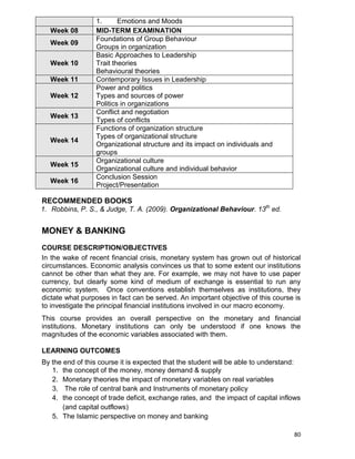 80
1. Emotions and Moods
Week 08 MID-TERM EXAMINATION
Week 09
Foundations of Group Behaviour
Groups in organization
Week 10
Basic Approaches to Leadership
Trait theories
Behavioural theories
Week 11 Contemporary Issues in Leadership
Week 12
Power and politics
Types and sources of power
Politics in organizations
Week 13
Conflict and negotiation
Types of conflicts
Week 14
Functions of organization structure
Types of organizational structure
Organizational structure and its impact on individuals and
groups
Week 15
Organizational culture
Organizational culture and individual behavior
Week 16
Conclusion Session
Project/Presentation
RECOMMENDED BOOKS
1. Robbins, P. S., & Judge, T. A. (2009). Organizational Behaviour. 13th
ed.
MONEY & BANKING
COURSE DESCRIPTION/OBJECTIVES
In the wake of recent financial crisis, monetary system has grown out of historical
circumstances. Economic analysis convinces us that to some extent our institutions
cannot be other than what they are. For example, we may not have to use paper
currency, but clearly some kind of medium of exchange is essential to run any
economic system. Once conventions establish themselves as institutions, they
dictate what purposes in fact can be served. An important objective of this course is
to investigate the principal financial institutions involved in our macro economy.
This course provides an overall perspective on the monetary and financial
institutions. Monetary institutions can only be understood if one knows the
magnitudes of the economic variables associated with them.
LEARNING OUTCOMES
By the end of this course it is expected that the student will be able to understand:
1. the concept of the money, money demand & supply
2. Monetary theories the impact of monetary variables on real variables
3. The role of central bank and Instruments of monetary policy
4. the concept of trade deficit, exchange rates, and the impact of capital inflows
(and capital outflows)
5. The Islamic perspective on money and banking
 