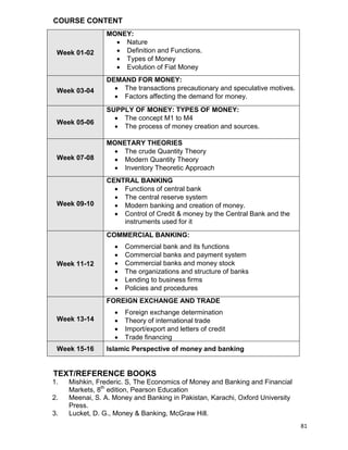 81
COURSE CONTENT
Week 01-02
MONEY:
 Nature
 Definition and Functions.
 Types of Money
 Evolution of Fiat Money
Week 03-04
DEMAND FOR MONEY:
 The transactions precautionary and speculative motives.
 Factors affecting the demand for money.
Week 05-06
SUPPLY OF MONEY: TYPES OF MONEY:
 The concept M1 to M4
 The process of money creation and sources.
Week 07-08
MONETARY THEORIES
 The crude Quantity Theory
 Modern Quantity Theory
 Inventory Theoretic Approach
Week 09-10
CENTRAL BANKING
 Functions of central bank
 The central reserve system
 Modern banking and creation of money.
 Control of Credit & money by the Central Bank and the
instruments used for it
Week 11-12
COMMERCIAL BANKING:
 Commercial bank and its functions
 Commercial banks and payment system
 Commercial banks and money stock
 The organizations and structure of banks
 Lending to business firms
 Policies and procedures
Week 13-14
FOREIGN EXCHANGE AND TRADE
 Foreign exchange determination
 Theory of international trade
 Import/export and letters of credit
 Trade financing
Week 15-16 Islamic Perspective of money and banking
TEXT/REFERENCE BOOKS
1. Mishkin, Frederic. S, The Economics of Money and Banking and Financial
Markets, 8th
edition, Pearson Education
2. Meenai, S. A. Money and Banking in Pakistan, Karachi, Oxford University
Press.
3. Lucket, D. G., Money & Banking, McGraw Hill.
 