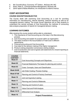82
4. Mc Connell & Brue, Economic 15th
Edition., McGraw Hill, INC
5. Rose, Peter S., Commercial Bank Management, McGraw Hill.
6. Zamir Iqbal & Abbas Mirakhos, An introduction to Islamic finance.
COST ACCOUNTING
COURSE DESCRIPTION/OBJECTIVE
The Course deals with examining Cost Accounting as a tool for providing
information for manufacturing, internal reporting, external reporting as well as for
managerial decision making. The broad course objectives are to help students to
understand the central concepts of Cost Accounting, the methods of conducting
data analysis preparation of reports for managerial decision making.
LEARNING OUTCOMES
After studying this course student will be able to understand:
1. The importance of Cost Accounting as a first step in the Manufacturing
process.
2. Cost Accounting and explain its purpose within an organization.
3. The steps involved in the Accumulation of Total Cost in different
departments.
4. Financial accounting and Cost Accounting.
5. Cost data for the decision making of the higher management.
6. Product costing preparation and process costing analysis.
7. Cost of production and cost of goods sold statements for onward reporting to
financial statements.
COURSE
CONTENT
Week 01
Cost Accounting Concepts and Objectives.
Week 02
Financial Statements The bases for planning and control
Week 03 Costs: Concepts, Uses and Classification
Week 04-06
Job Order Costing, Process Costing:
Week 07-09
Planning and Control of Factory Overhead.
Week 10
Joint and byproduct casting.
Week 11
Planning and Control of Materials.
Week 12
Planning and Control of Labor.
Week 13
Value Cost and Profit Analysis.
Week 14-15 Differential Cost Analysis
Week 16
Project/ Presentations
 