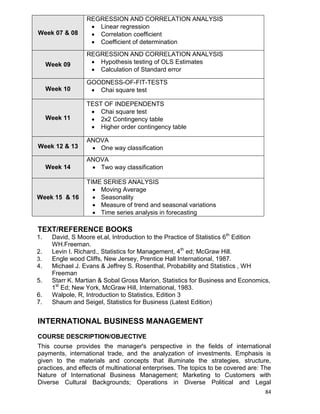 84
Week 07 & 08
REGRESSION AND CORRELATION ANALYSIS
 Linear regression
 Correlation coefficient
 Coefficient of determination
Week 09
REGRESSION AND CORRELATION ANALYSIS
 Hypothesis testing of OLS Estimates
 Calculation of Standard error
Week 10
GOODNESS-OF-FIT-TESTS
 Chai square test
Week 11
TEST OF INDEPENDENTS
 Chai square test
 2x2 Contingency table
 Higher order contingency table
Week 12 & 13
ANOVA
 One way classification
Week 14
ANOVA
 Two way classification
Week 15 & 16
TIME SERIES ANALYSIS
 Moving Average
 Seasonality
 Measure of trend and seasonal variations
 Time series analysis in forecasting
TEXT/REFERENCE BOOKS
1. David, S Moore et.al, Introduction to the Practice of Statistics 6th
Edition
WH.Freeman.
2. Levin I. Richard., Statistics for Management, 4th
ed; McGraw Hill.
3. Engle wood Cliffs, New Jersey, Prentice Hall International, 1987.
4. Michael J. Evans & Jeffrey S. Rosenthal, Probability and Statistics , WH
Freeman
5. Starr K. Martian & Sobal Gross Marion, Statistics for Business and Economics,
1st
Ed; New York, McGraw Hill, International, 1983.
6. Walpole, R, Introduction to Statistics, Edition 3
7. Shaum and Seigel, Statistics for Business (Latest Edition)
INTERNATIONAL BUSINESS MANAGEMENT
COURSE DESCRIPTION/OBJECTIVE
This course provides the manager's perspective in the fields of international
payments, international trade, and the analyzation of investments. Emphasis is
given to the materials and concepts that illuminate the strategies, structure,
practices, and effects of multinational enterprises. The topics to be covered are: The
Nature of International Business Management; Marketing to Customers with
Diverse Cultural Backgrounds; Operations in Diverse Political and Legal
 