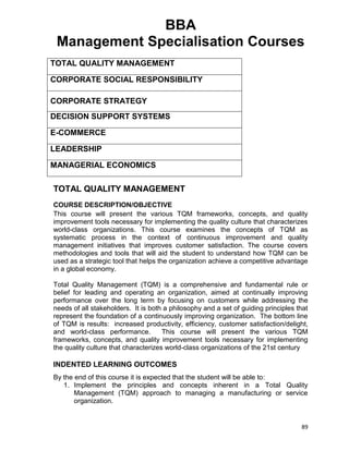 89
BBA
Management Specialisation Courses
TOTAL QUALITY MANAGEMENT
CORPORATE SOCIAL RESPONSIBILITY
CORPORATE STRATEGY
DECISION SUPPORT SYSTEMS
E-COMMERCE
LEADERSHIP
MANAGERIAL ECONOMICS
TOTAL QUALITY MANAGEMENT
COURSE DESCRIPTION/OBJECTIVE
This course will present the various TQM frameworks, concepts, and quality
improvement tools necessary for implementing the quality culture that characterizes
world-class organizations. This course examines the concepts of TQM as
systematic process in the context of continuous improvement and quality
management initiatives that improves customer satisfaction. The course covers
methodologies and tools that will aid the student to understand how TQM can be
used as a strategic tool that helps the organization achieve a competitive advantage
in a global economy.
Total Quality Management (TQM) is a comprehensive and fundamental rule or
belief for leading and operating an organization, aimed at continually improving
performance over the long term by focusing on customers while addressing the
needs of all stakeholders. It is both a philosophy and a set of guiding principles that
represent the foundation of a continuously improving organization. The bottom line
of TQM is results: increased productivity, efficiency, customer satisfaction/delight,
and world-class performance. This course will present the various TQM
frameworks, concepts, and quality improvement tools necessary for implementing
the quality culture that characterizes world-class organizations of the 21st century
INDENTED LEARNING OUTCOMES
By the end of this course it is expected that the student will be able to:
1. Implement the principles and concepts inherent in a Total Quality
Management (TQM) approach to managing a manufacturing or service
organization.
 