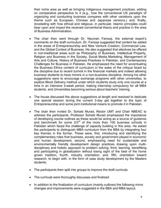 9
their niche area as well as bringing indigenous management practices, adding
on comparative perspective to it (e.g., how the conventional US paradigm of
organizing and conducting business compares with other variations upon the
theme such as European, Chinese and Japanese versions,) and, finally,
dovetailing with how ethical and religious, in particular, Islamic principles could
bear upon and impact the received conventional theory and practice in the area
of Business Administration.
 The chair then went through Dr. Nauman Farooqi, the external expert‟s
comments on the draft curriculum. Dr. Farooqi suggested that content be added
in the areas of Entrepreneurship and New Venture Creation, Commercial Law,
and the Global Context of Business. He also suggested that electives be offered
in non-traditional areas such as Philosophy of Business, Intellectual Property,
Religion and Business in the Society, Social Media Marketing, Management of
Arts and Culture, History of Business Practices in Pakistan, and Contemporary
Challenges for Business in Pakistan. He emphasized the need for accentuating
the Business Ethics content of curriculum in the wake of the critique faced by
the discipline due to recent turmoil in the financial markets and indeed allowing
business students to have minors in a non-business discipline. Among his other
suggestions were to encourage exchange programs with other universities, to
explore Block Delivery method under which students study only one course at a
time in an intensive 3-week period, making internship compulsory for all MBA
students, and Universities becoming serious about teachers‟ training.
 The house discussed the above suggestions at length and resolved to dedicate
one special session during the current 3-day get together to the topic of
Entrepreneurship and some joint institutional means to promote it in Pakistan.
 The chair then invited Dr. Sohaib Murad, Rector UMT and Chair NBEAC to
address the participants. Professor Sohaib Murad emphasized the importance
of developing course outlines as these would be acting as a source of guidance
and benchmark for some 2/3rd
of the more than 100 business schools in
Pakistan which faced the challenge of capacity building in this area. He asked
the participants to distinguish MBA curriculum from the BBA by integrating four
key themes in the former. These were, first, introducing and identifying the
complementary roles that business, society and government played in economic
and human development, second, emphasizing need for sustainable and
environmentally friendly development design practices drawing upon multi-
disciplinary and holistic approach to problem solving, third, learning, benefitting
and participating in globalization without losing sight of the best of the home
grown tradition, fourth, industry orientation, and, fifth, orientation toward
research, to begin with, in the form of case study development by the Masters
students.
 The participants then split into groups to improve the draft curricula.
 The curricula were thoroughly discusses and finalized
 In addition to the finalization of curriculum (mainly outlines) the following minor
changes and improvements were suggested in the BBA and MBA layout;
 