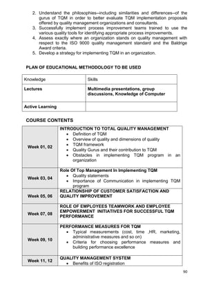 90
2. Understand the philosophies--including similarities and differences--of the
gurus of TQM in order to better evaluate TQM implementation proposals
offered by quality management organizations and consultants.
3. Successfully implement process improvement teams trained to use the
various quality tools for identifying appropriate process improvements.
4. Assess exactly where an organization stands on quality management with
respect to the ISO 9000 quality management standard and the Baldrige
Award criteria.
5. Develop a strategy for implementing TQM in an organization.
PLAN OF EDUCATIONAL METHODOLOGY TO BE USED
Knowledge Skills
Lectures Multimedia presentations, group
discussions, Knowledge of Computer
Active Learning
COURSE CONTENTS
Week 01, 02
INTRODUCTION TO TOTAL QUALITY MANAGEMENT
 Definition of TQM
 Overview of quality and dimensions of quality
 TQM framework
 Quality Gurus and their contribution to TQM
 Obstacles in implementing TQM program in an
organization
Week 03, 04
Role Of Top Management In Implementing TQM
 Quality statements
 Importance of Communication in implementing TQM
program
Week 05, 06
RELATIONSHIP OF CUSTOMER SATISFACTION AND
QUALITY IMPROVEMENT
Week 07, 08
ROLE OF EMPLOYEES TEAMWORK AND EMPLOYEE
EMPOWERMENT INITIATIVES FOR SUCCESSFUL TQM
PERFORMANCE
Week 09, 10
PERFORMANCE MEASURES FOR TQM
 Typical measurements (cost, time ,HR, marketing,
administrative measures and so on)
 Criteria for choosing performance measures and
building performance excellence
Week 11, 12
QUALITY MANAGEMENT SYSTEM
 Benefits of ISO registration
 
