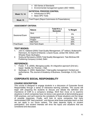 91
 ISO Series of Standards
 Environmental management system (ISO 14000)
Week 13, 14
SATISTICAL PROCESS CONTROL
 Introduction to SPC
 Basic SPC Tools
Week 15
Final Project (Report Submission & Presentations)
ASSESSMENT CRITERIA
Sessional Exam
Nature
Total # In a
Semester
% Weight
Quiz 1
5%
Assignment 1 5%
Project 1 10%
Mid-Term 1 30%
Final Exam End Term Exam 50%
TEXT BOOKS:
1. John S. Oakland (2005) Total Quality Management, (3rd
edition), Butterworth-
Heinmann, An Imprint of Elsevier, Linacre house, Jordan Hill, Oxford, 200
Wheeler Road, Burlington.
2. Subburaj Ramasamy (2005) Total Quality Management, Tata McGraw-Hill
Publishing Company Limited, Delhi
REFERENCE:
1. Foster, T. S. (2006). Managing quality: An integrative approach (2nd ed.).
Upper Saddle, NJ: Prentice – Hall.
2. Sadikoglu, E. (2004, September). Total quality management: Context and
performance. The Journal of Academy of Business, Cambridge, 5 (1/2), 364-
366.
CORPORATE SOCIAL RESPONSIBILITY
COURSE DESCRIPTION
This course is designed to engage students in a discussion of Corporate Social
Responsibility through a series of interactive learning activities. The course will
begin with preparing the students to discuss and debate the definition and
importance of CSR to a company‟s strategy. We‟ll then move on to examine
situations in which companies have not done a very good job at demonstrating good
CSR practices, and we‟ll examine the complexity of those situations and the range
of possible responses. Finally, we‟ll look at some companies that have
demonstrated CSR “best practices”, and discuss what these examples teach us that
we can apply in our future careers. The class depends highly on student
participation, and student interests will drive the topics and situations that are
considered and discussed.
 