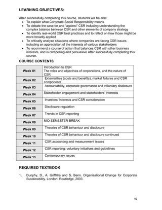 92
LEARNING OBJECTIVES:
After successfully completing this course, students will be able:
 To explain what Corporate Social Responsibility means
 To debate the case for and “against” CSR including understanding the
complex balance between CSR and other elements of company strategy
 To identify real-world CSR best practices and to reflect on how those might be
more broadly applied
 To critically analyze situations where companies are facing CSR issues,
including an appreciation of the interests of various stakeholders
 To recommend a course of action that balances CSR with other business
interests, and is compelling and persuasive After successfully completing this
course.
COURSE CONTENTS
Week 01
Introduction to CSR
The roles and objectives of corporations, and the nature of
CSR
Week 02
Externalities (costs and benefits), market failures and CSR
components
Week 03
Accountability, corporate governance and voluntary disclosure
Week 04
Stakeholder engagement and stakeholders‟ interests
Week 05
Investors‟ interests and CSR consideration
Week 06
Disclosure regulation
Week 07
Trends in CSR reporting
Week 08
MID SEMESTER BREAK
Week 09
Theories of CSR behaviour and disclosure
Week 10
Theories of CSR behaviour and disclosure continued
Week 11
CSR accounting and measurement issues
Week 12
CSR reporting: voluntary initiatives and guidelines
Week 13
Contemporary issues
REQUIRED TEXTBOOK
1. Dunphy, D., A. Griffiths and S. Benn. Organisational Change for Corporate
Sustainability. London: Routledge, 2003.
 