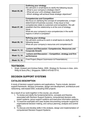 94
Week 05, 06
Outlining your strategy
We will work in small teams to clarify the following issues:
- What is your company‟s strategic intent?
- What are your unit‟s strategic objectives?
- Which strategy will achieve these strategic objectives?
Week 07, 08
Competencies and Competition
We focus on clarifying the concept of competencies, a major
determinant of business success. A key issue is how
competencies relate to customers and competitors. We will
establish that this relationship is at the core of strategy.
Issue:
What are your company‟s core competencies in the world
regions in which it competes?
Week 09, 10
Refining your strategy
We will work continue to work in small teams to clarify the
following issues:
What are your company‟s resources and competencies?
Week 11, 12
Lecture and Discussion: Competencies, Resources and
Corporate Growth
Week 13, 14
Lecture and Discussion – Competition, strategy and firm
performance
Week 15, 16 Final Project (Report Submission & Presentations)
TEXTBOOK:
1. Singh, Kulwant and Andrew Delios. 2005. Strategy for Success in Asia. John.
Wiley & Sons (Pte.), Singapore. ISBN 0-470-82137-X.
DECISION SUPPORT SYSTEMS
CATALOG DESCRIPTION
A study of decision support systems and applications. Topics include: decision
support framework, decision processes, design and development, architecture and
networking, web-based DSS, evaluating DSS projects
As a result of our work together in this course, you should:
1. To review and clarify the fundamental terms, concepts and theories
associated with Decision Support Systems, computerized decision aids,
expert systems, group support systems and executive information systems.
2. To examine examples and case studies documenting computer support for
organizational decision making, and various planning, analysis and control
tasks.
3. To discuss and develop skills in the analysis, design and implementation of
computerized Decision Support Systems.
 