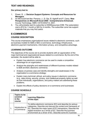 96
TEXT AND READINGS:
Our primary text is:
1. Power, D. J. Decision Support Systems: Concepts and Resources for
Managers.
2. An MS Excel text like: Parsons, J., D. Oja, R. Ageloff and P. Carey, New
Perspectives on Microsoft Excel 2000 - Comprehensive Enhanced,
Course Technology, ISBN: 0-619-04427-6, 2001.
3. You will probably want to subscribe to DSSResources.COM. The subscription
cost is $10 for 1 month or $20 for 4 months. The subscriber zone has support
materials that you may find useful.
E-COMMERCE
COURSE DESCRIPTION
This course emphasizes organizational issues related to electronic commerce, such
as business models for B2B or B2C e-commerce, technology infrastructure,
electronic payment mechanisms, information privacy, and competitive advantage.
LEARNING OUTCOME
The objectives of the course are to provide students with an appreciation of the
major technical and organizational issues related to e-commerce. By the end of the
semester, the student will be able to:
 Explain how electronic commerce can be used to create a competitive
advantage for an organization;
 Analyze the strengths and weaknesses of different business models related
to B2B and B2C electronic commerce;
 Analyze a business case and identify strengths and weaknesses in the
organization‟s e-commerce strategy;
 Explain many technical, ethical, and policy issues in electronic commerce
(e.g., data mining, security, privacy, and intellectual property rights) as well
as how individuals, organizations, and policy makers are addressing these
problems.
 Explain the effects of policy decisions on e-commerce and businesses
COURSE SCHEDULE
Topics to be
covered
in the
course
Learning Objective
of this topic
1.
Introduction to
e-Commerce
To define electronic commerce (EC) and describe its various
categories. Describe and discuss the content and framework of
EC. Describe the major types of EC transactions. Describe the
digital revolution as a driver of EC. Describe the business
environment as a driver of EC. Describe some EC business
 
