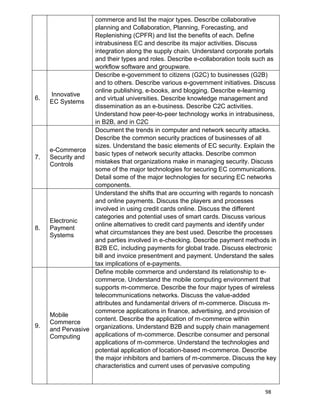 98
commerce and list the major types. Describe collaborative
planning and Collaboration, Planning, Forecasting, and
Replenishing (CPFR) and list the benefits of each. Define
intrabusiness EC and describe its major activities. Discuss
integration along the supply chain. Understand corporate portals
and their types and roles. Describe e-collaboration tools such as
workflow software and groupware.
6.
Innovative
EC Systems
Describe e-government to citizens (G2C) to businesses (G2B)
and to others. Describe various e-government initiatives. Discuss
online publishing, e-books, and blogging. Describe e-learning
and virtual universities. Describe knowledge management and
dissemination as an e-business. Describe C2C activities.
Understand how peer-to-peer technology works in intrabusiness,
in B2B, and in C2C
7.
e-Commerce
Security and
Controls
Document the trends in computer and network security attacks.
Describe the common security practices of businesses of all
sizes. Understand the basic elements of EC security. Explain the
basic types of network security attacks. Describe common
mistakes that organizations make in managing security. Discuss
some of the major technologies for securing EC communications.
Detail some of the major technologies for securing EC networks
components.
8.
Electronic
Payment
Systems
Understand the shifts that are occurring with regards to noncash
and online payments. Discuss the players and processes
involved in using credit cards online. Discuss the different
categories and potential uses of smart cards. Discuss various
online alternatives to credit card payments and identify under
what circumstances they are best used. Describe the processes
and parties involved in e-checking. Describe payment methods in
B2B EC, including payments for global trade. Discuss electronic
bill and invoice presentment and payment. Understand the sales
tax implications of e-payments.
9.
Mobile
Commerce
and Pervasive
Computing
Define mobile commerce and understand its relationship to e-
commerce. Understand the mobile computing environment that
supports m-commerce. Describe the four major types of wireless
telecommunications networks. Discuss the value-added
attributes and fundamental drivers of m-commerce. Discuss m-
commerce applications in finance, advertising, and provision of
content. Describe the application of m-commerce within
organizations. Understand B2B and supply chain management
applications of m-commerce. Describe consumer and personal
applications of m-commerce. Understand the technologies and
potential application of location-based m-commerce. Describe
the major inhibitors and barriers of m-commerce. Discuss the key
characteristics and current uses of pervasive computing
 