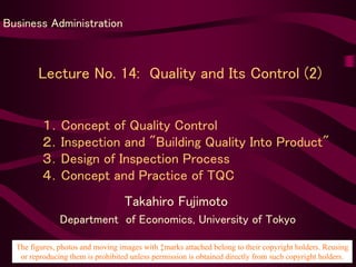 Lecture No. 14: Quality and Its Control (2)
Takahiro Fujimoto
Department of Economics, University of Tokyo
Business Administration
１．Concept of Quality Control
２．Inspection and "Building Quality Into Product"
３．Design of Inspection Process
４．Concept and Practice of TQC
The figures, photos and moving images with ‡marks attached belong to their copyright holders. Reusing
or reproducing them is prohibited unless permission is obtained directly from such copyright holders.
 