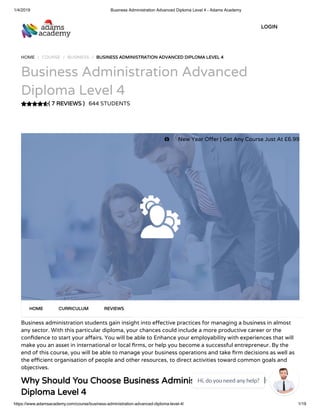 1/4/2019 Business Administration Advanced Diploma Level 4 - Adams Academy
https://www.adamsacademy.com/course/business-administration-advanced-diploma-level-4/ 1/19
( 7 REVIEWS )( 7 REVIEWS )
HOME / COURSE / BUSINESS / BUSINESS ADMINISTRATION ADVANCED DIPLOMA LEVEL 4BUSINESS ADMINISTRATION ADVANCED DIPLOMA LEVEL 4
Business Administration Advanced
Diploma Level 4
644 STUDENTS
Business administration students gain insight into e ective practices for managing a business in almost
any sector. With this particular diploma, your chances could include a more productive career or the
con dence to start your a airs. You will be able to Enhance your employability with experiences that will
make you an asset in international or local rms, or help you become a successful entrepreneur. By the
end of this course, you will be able to manage your business operations and take rm decisions as well as
the e cient organisation of people and other resources, to direct activities toward common goals and
objectives.
Why Should You Choose Business Administration AdvancedWhy Should You Choose Business Administration Advanced
Diploma Level 4Diploma Level 4
HOMEHOME CURRICULUMCURRICULUM REVIEWSREVIEWS
LOGINLOGIN
 New Year O er | Get Any Course Just At £6.99
Hi, do you need any help?

 