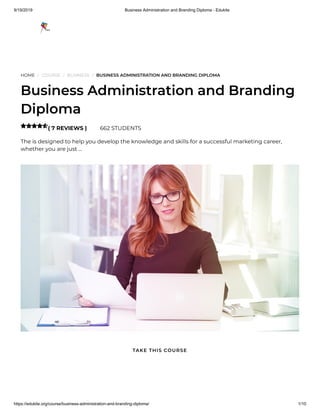9/19/2019 Business Administration and Branding Diploma - Edukite
https://edukite.org/course/business-administration-and-branding-diploma/ 1/10
HOME / COURSE / BUSINESS / BUSINESS ADMINISTRATION AND BRANDING DIPLOMA
Business Administration and Branding
Diploma
( 7 REVIEWS ) 662 STUDENTS
The is designed to help you develop the knowledge and skills for a successful marketing career,
whether you are just …

TAKE THIS COURSE
 