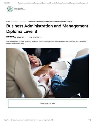 10/18/2018 Business Administration and Management Diploma Level 3 - London Institute of Business and Management and Management
https://www.libm.co.uk/course/business-administration-and-management-diploma-level-3/ 1/12
HOME / COURSE / BUSINESS / BUSINESS ADMINISTRATION AND MANAGEMENT DIPLOMA LEVEL 3
Business Administration and Management
Diploma Level 3
( 8 REVIEWS ) 514 STUDENTS
The is designed to train existing, new and future managers to run businesses successfully, and provides
the foundation for any …

TAKE THIS COURSE
 