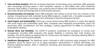 1. Tech and Data Analytics: With the increasing importance of technology across industries, MBA graduates
were increasingly pursuing careers in tech companies, startups, or tech-related roles within traditional
industries. Data analytics, in particular, was a growing area of interest, with companies seeking professionals
who could interpret and leverage data to drive business decisions.
2. Entrepreneurship and Startups: Many MBA graduates were opting to launch their own ventures or join
startups. Entrepreneurial skills cultivated during MBA programs, coupled with a favorable ecosystem for
startups in various regions, encouraged more individuals to take the entrepreneurial path.
3. Social Impact and Sustainability: There was a rising interest among MBA students in careers that aligned
with social impact and sustainability goals. Many companies were integrating environmental, social, and
governance (ESG) considerations into their strategies, creating opportunities for MBAs to contribute to
sustainability initiatives.
4. Remote Work and Flexibility: The COVID-19 pandemic accelerated the acceptance of remote work
arrangements, providing MBA graduates with greater flexibility in choosing their work location and
schedule. This trend opened up opportunities for remote work and freelance consulting, allowing MBAs to
work with clients and companies globally.
5. Healthcare Management: The healthcare sector continued to offer promising career prospects for MBA
graduates, driven by factors such as an aging population, advancements in medical technology, and
evolving healthcare policies. Roles in healthcare consulting, pharmaceuticals, and hospital management
were in demand.
 