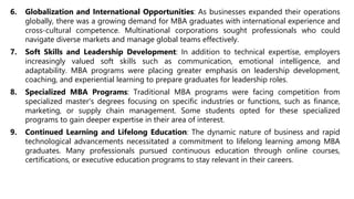 6. Globalization and International Opportunities: As businesses expanded their operations
globally, there was a growing demand for MBA graduates with international experience and
cross-cultural competence. Multinational corporations sought professionals who could
navigate diverse markets and manage global teams effectively.
7. Soft Skills and Leadership Development: In addition to technical expertise, employers
increasingly valued soft skills such as communication, emotional intelligence, and
adaptability. MBA programs were placing greater emphasis on leadership development,
coaching, and experiential learning to prepare graduates for leadership roles.
8. Specialized MBA Programs: Traditional MBA programs were facing competition from
specialized master's degrees focusing on specific industries or functions, such as finance,
marketing, or supply chain management. Some students opted for these specialized
programs to gain deeper expertise in their area of interest.
9. Continued Learning and Lifelong Education: The dynamic nature of business and rapid
technological advancements necessitated a commitment to lifelong learning among MBA
graduates. Many professionals pursued continuous education through online courses,
certifications, or executive education programs to stay relevant in their careers.
 