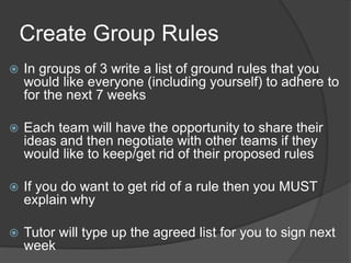 Create Group Rules
 In groups of 3 write a list of ground rules that you
would like everyone (including yourself) to adhere to
for the next 7 weeks
 Each team will have the opportunity to share their
ideas and then negotiate with other teams if they
would like to keep/get rid of their proposed rules
 If you do want to get rid of a rule then you MUST
explain why
 Tutor will type up the agreed list for you to sign next
week
 