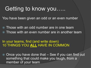 Getting to know you…..
You have been given an odd or an even number
 Those with an odd number are in one team
 Those with an even number are in another team
In your teams, find (and write down)
10 THINGS YOU ALL HAVE IN COMMON
 Once you have done that – See if you can find out
something that could make you laugh, from a
member of your team
 