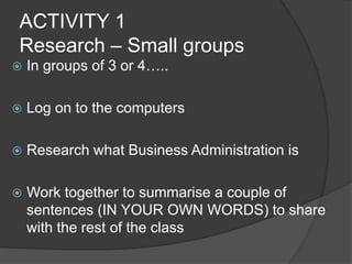 ACTIVITY 1
Research – Small groups
 In groups of 3 or 4…..
 Log on to the computers
 Research what Business Administration is
 Work together to summarise a couple of
sentences (IN YOUR OWN WORDS) to share
with the rest of the class
 