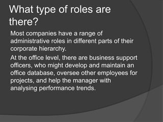 What type of roles are
there?
Most companies have a range of
administrative roles in different parts of their
corporate hierarchy.
At the office level, there are business support
officers, who might develop and maintain an
office database, oversee other employees for
projects, and help the manager with
analysing performance trends.
 