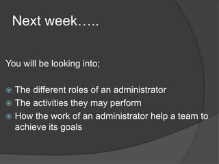 Next week…..
You will be looking into;
 The different roles of an administrator
 The activities they may perform
 How the work of an administrator help a team to
achieve its goals
 