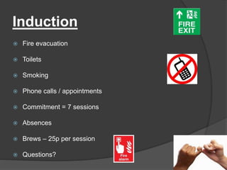 Induction
 Fire evacuation
 Toilets
 Smoking
 Phone calls / appointments
 Commitment = 7 sessions
 Absences
 Brews – 25p per session
 Questions?
 