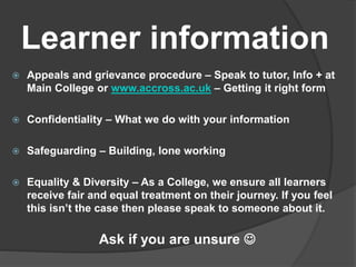 Learner information
 Appeals and grievance procedure – Speak to tutor, Info + at
Main College or www.accross.ac.uk – Getting it right form
 Confidentiality – What we do with your information
 Safeguarding – Building, lone working
 Equality & Diversity – As a College, we ensure all learners
receive fair and equal treatment on their journey. If you feel
this isn’t the case then please speak to someone about it.
Ask if you are unsure 
 