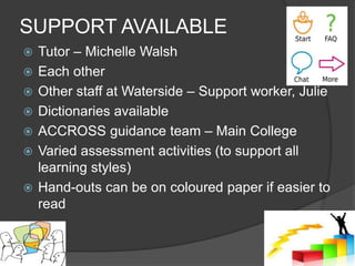 SUPPORT AVAILABLE
 Tutor – Michelle Walsh
 Each other
 Other staff at Waterside – Support worker, Julie
 Dictionaries available
 ACCROSS guidance team – Main College
 Varied assessment activities (to support all
learning styles)
 Hand-outs can be on coloured paper if easier to
read
 