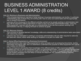 BUSINESS ADMINISTRATION
LEVEL 1 AWARD (8 credits)
Unit 16: Working in Business and Administration
 This unit gives learners an overview of what working in business administration can be like. In particular,
understanding roles of those they are working with, how to carry out routine tasks and the appropriate
way to present themselves.
 Learners will be introduced to the different activities carried out by people working in administration and
they will be required to follow instructions in order to carry out routine administrative tasks, using key
office equipment. Learners will also gain an understanding of the role that a person working in an
administrative role has, in helping the team to achieve its goals.
Unit 19: Welcome Visitors
 This unit aims to develop learners' knowledge, skills and understanding of administrative tasks associated
with welcoming visitors.
 Learners who are interested in working in a business administration role are often required to welcome
and deal with visitors, either while working on reception or as part of a wider role.
Unit 7: Using Office Equipment in a Business Environment
 All administrative roles need office equipment to carry out tasks such as producing documents, storing
information and taking calls, and it is essential to understand the purpose of office equipment and how to
use it safely and efficiently.
 In this unit learners will develop their knowledge of the different types of office equipment that are
available and how to use the equipment to carry out administrative tasks. Learners will also develop their
understanding of how to use equipment safely and efficiently. The types of equipment used will reflect a
typical modern workplace and are likely to include the telephone, fax machine, franking machine,
photocopier and scanner.
 