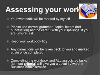 Assessing your work
 Your workbook will be marked by myself
 Please use correct grammar (capital letters and
punctuation) and be careful with your spellings. If you
are unsure, ask.
 Keep your workbook tidy
 Any corrections will be given back to you and marked
again once completed
 Completing the workbook and ALL associated tasks
(to meet criteria) will give you a Level 1 Award in
Business Administration
 
