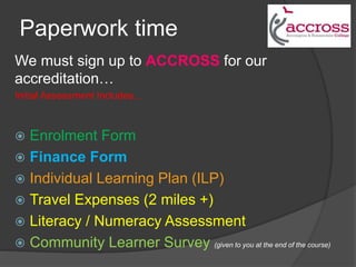 Paperwork time
We must sign up to ACCROSS for our
accreditation…
Initial Assessment Includes...
 Enrolment Form
 Finance Form
 Individual Learning Plan (ILP)
 Travel Expenses (2 miles +)
 Literacy / Numeracy Assessment
 Community Learner Survey (given to you at the end of the course)
 